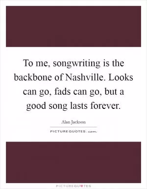 To me, songwriting is the backbone of Nashville. Looks can go, fads can go, but a good song lasts forever Picture Quote #1