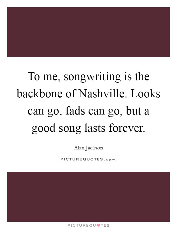 To me, songwriting is the backbone of Nashville. Looks can go, fads can go, but a good song lasts forever Picture Quote #1