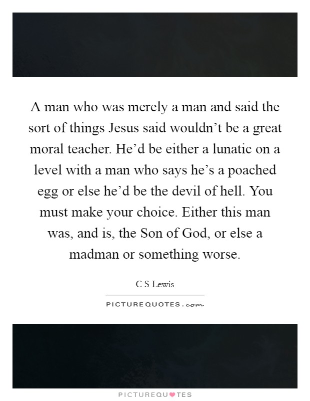 A man who was merely a man and said the sort of things Jesus said wouldn't be a great moral teacher. He'd be either a lunatic on a level with a man who says he's a poached egg or else he'd be the devil of hell. You must make your choice. Either this man was, and is, the Son of God, or else a madman or something worse Picture Quote #1