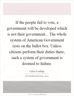 If the people fail to vote, a government will be developed which is not their government... The whole system of American Government rests on the ballot box. Unless citizens perform their duties there, such a system of government is doomed to failure Picture Quote #1