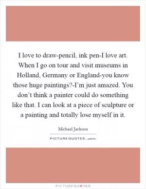 I love to draw-pencil, ink pen-I love art. When I go on tour and visit museums in Holland, Germany or England-you know those huge paintings?-I’m just amazed. You don’t think a painter could do something like that. I can look at a piece of sculpture or a painting and totally lose myself in it Picture Quote #1