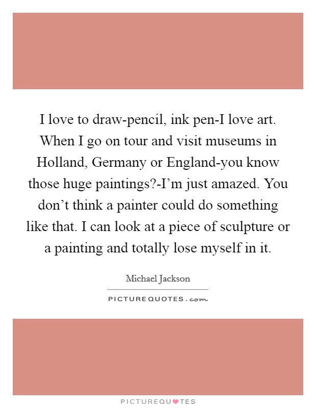 I love to draw-pencil, ink pen-I love art. When I go on tour and visit museums in Holland, Germany or England-you know those huge paintings?-I'm just amazed. You don't think a painter could do something like that. I can look at a piece of sculpture or a painting and totally lose myself in it Picture Quote #1
