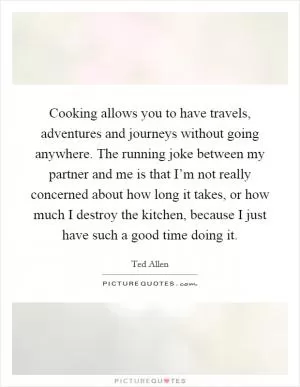 Cooking allows you to have travels, adventures and journeys without going anywhere. The running joke between my partner and me is that I’m not really concerned about how long it takes, or how much I destroy the kitchen, because I just have such a good time doing it Picture Quote #1