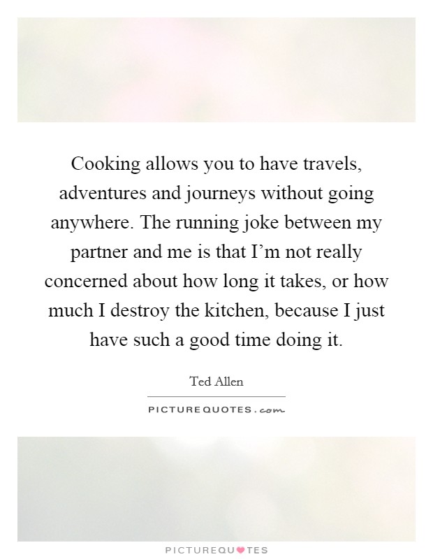 Cooking allows you to have travels, adventures and journeys without going anywhere. The running joke between my partner and me is that I'm not really concerned about how long it takes, or how much I destroy the kitchen, because I just have such a good time doing it Picture Quote #1