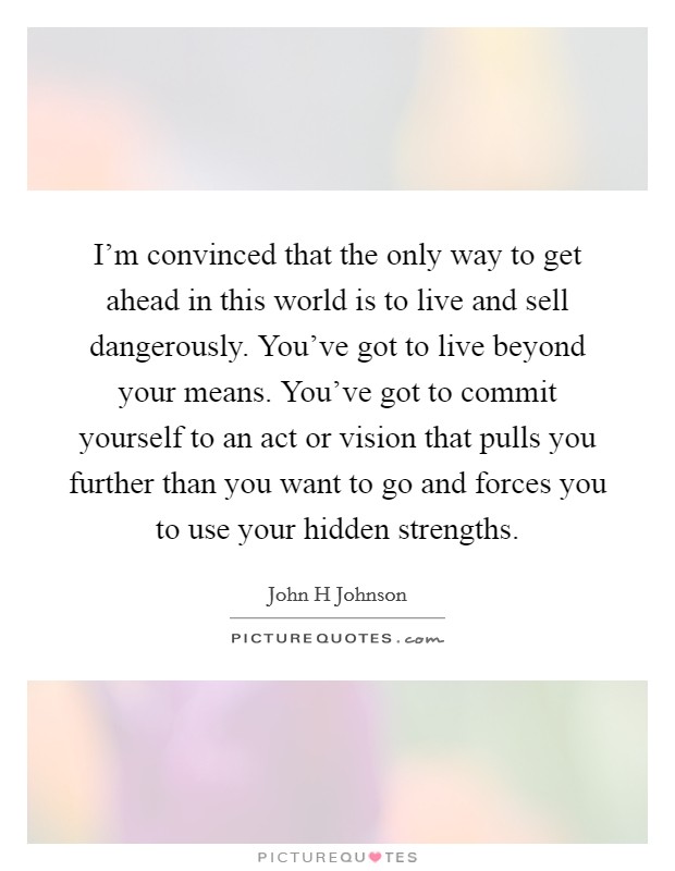 I'm convinced that the only way to get ahead in this world is to live and sell dangerously. You've got to live beyond your means. You've got to commit yourself to an act or vision that pulls you further than you want to go and forces you to use your hidden strengths Picture Quote #1