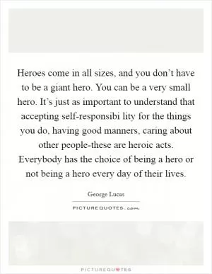 Heroes come in all sizes, and you don’t have to be a giant hero. You can be a very small hero. It’s just as important to understand that accepting self-responsibi lity for the things you do, having good manners, caring about other people-these are heroic acts. Everybody has the choice of being a hero or not being a hero every day of their lives Picture Quote #1