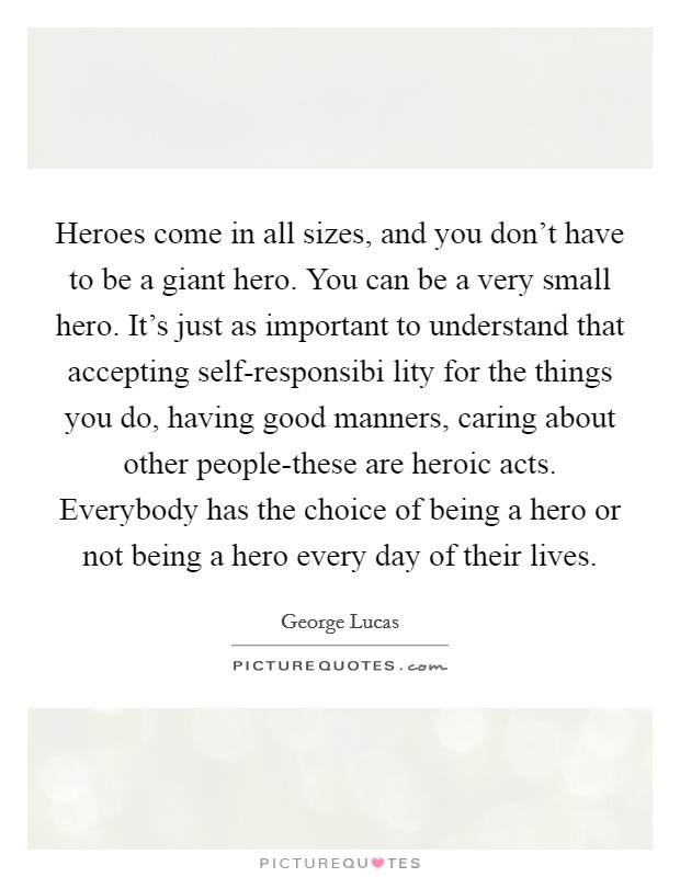 Heroes come in all sizes, and you don't have to be a giant hero. You can be a very small hero. It's just as important to understand that accepting self-responsibi lity for the things you do, having good manners, caring about other people-these are heroic acts. Everybody has the choice of being a hero or not being a hero every day of their lives Picture Quote #1