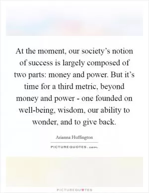 At the moment, our society’s notion of success is largely composed of two parts: money and power. But it’s time for a third metric, beyond money and power - one founded on well-being, wisdom, our ability to wonder, and to give back Picture Quote #1