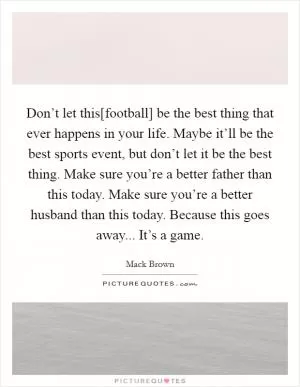 Don’t let this[football] be the best thing that ever happens in your life. Maybe it’ll be the best sports event, but don’t let it be the best thing. Make sure you’re a better father than this today. Make sure you’re a better husband than this today. Because this goes away... It’s a game Picture Quote #1