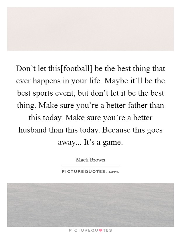 Don't let this[football] be the best thing that ever happens in your life. Maybe it'll be the best sports event, but don't let it be the best thing. Make sure you're a better father than this today. Make sure you're a better husband than this today. Because this goes away... It's a game Picture Quote #1