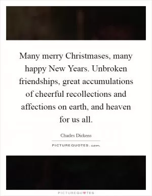 Many merry Christmases, many happy New Years. Unbroken friendships, great accumulations of cheerful recollections and affections on earth, and heaven for us all Picture Quote #1
