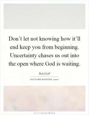 Don’t let not knowing how it’ll end keep you from beginning. Uncertainty chases us out into the open where God is waiting Picture Quote #1