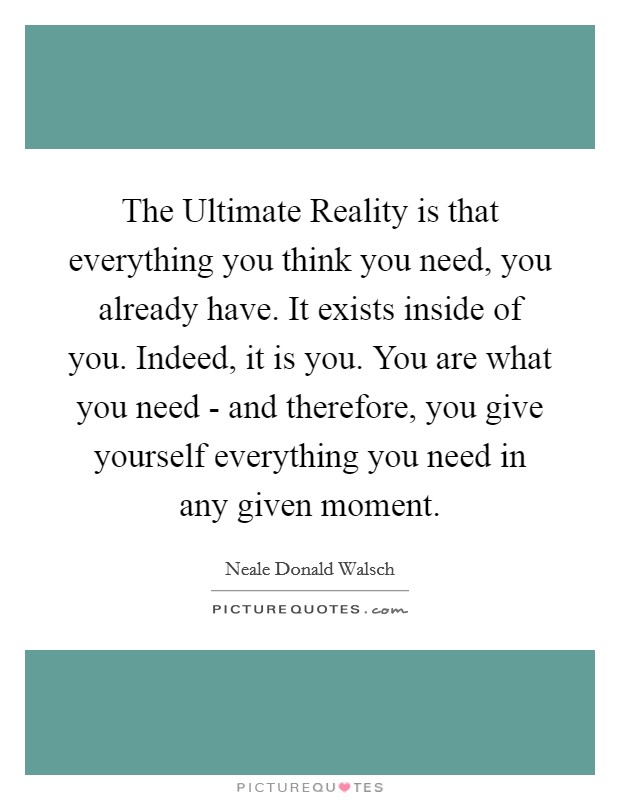 The Ultimate Reality is that everything you think you need, you already have. It exists inside of you. Indeed, it is you. You are what you need - and therefore, you give yourself everything you need in any given moment Picture Quote #1