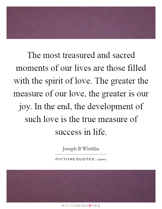 The most treasured and sacred moments of our lives are those filled with the spirit of love. The greater the measure of our love, the greater is our joy. In the end, the development of such love is the true measure of success in life Picture Quote #1