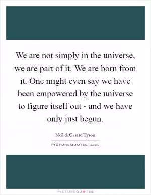 We are not simply in the universe, we are part of it. We are born from it. One might even say we have been empowered by the universe to figure itself out - and we have only just begun Picture Quote #1
