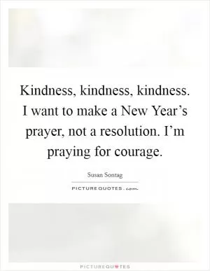 Kindness, kindness, kindness. I want to make a New Year’s prayer, not a resolution. I’m praying for courage Picture Quote #1