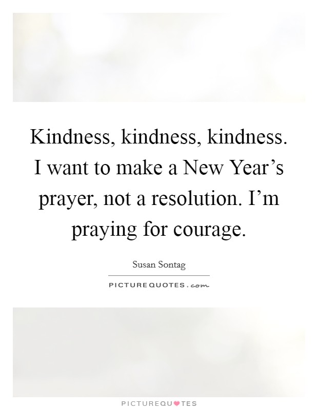 Kindness, kindness, kindness. I want to make a New Year's prayer, not a resolution. I'm praying for courage Picture Quote #1