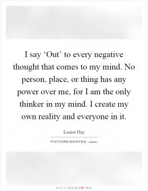 I say ‘Out’ to every negative thought that comes to my mind. No person, place, or thing has any power over me, for I am the only thinker in my mind. I create my own reality and everyone in it Picture Quote #1