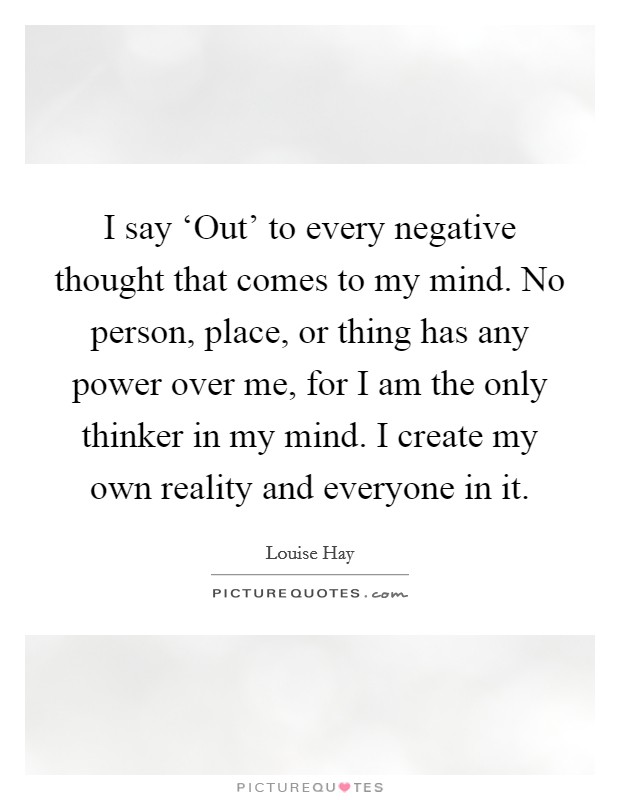 I say ‘Out' to every negative thought that comes to my mind. No person, place, or thing has any power over me, for I am the only thinker in my mind. I create my own reality and everyone in it Picture Quote #1
