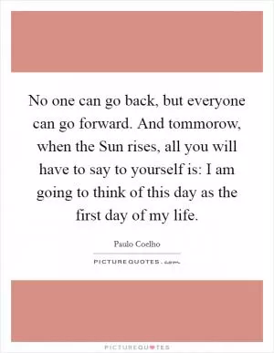 No one can go back, but everyone can go forward. And tommorow, when the Sun rises, all you will have to say to yourself is: I am going to think of this day as the first day of my life Picture Quote #1
