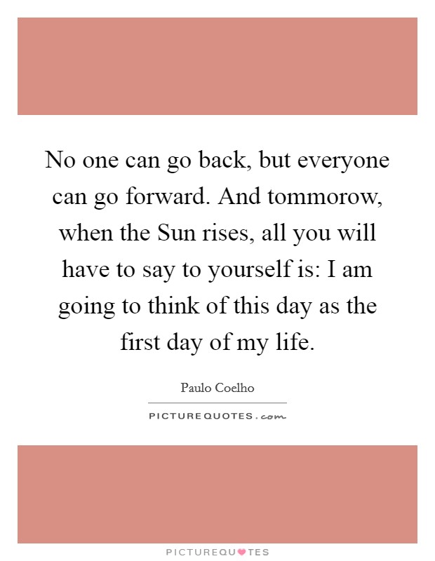 No one can go back, but everyone can go forward. And tommorow, when the Sun rises, all you will have to say to yourself is: I am going to think of this day as the first day of my life Picture Quote #1