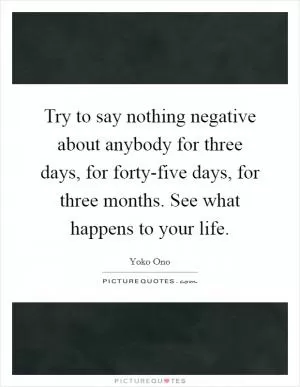 Try to say nothing negative about anybody for three days, for forty-five days, for three months. See what happens to your life Picture Quote #1