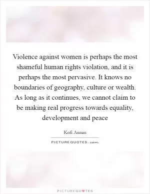 Violence against women is perhaps the most shameful human rights violation, and it is perhaps the most pervasive. It knows no boundaries of geography, culture or wealth. As long as it continues, we cannot claim to be making real progress towards equality, development and peace Picture Quote #1
