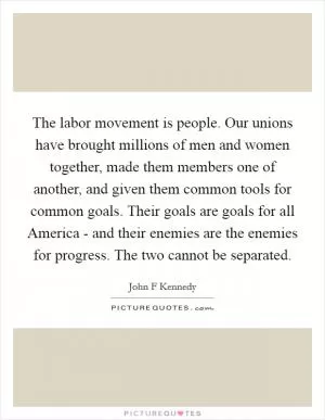 The labor movement is people. Our unions have brought millions of men and women together, made them members one of another, and given them common tools for common goals. Their goals are goals for all America - and their enemies are the enemies for progress. The two cannot be separated Picture Quote #1