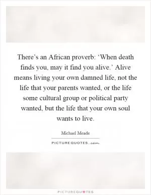 There’s an African proverb: ‘When death finds you, may it find you alive.’ Alive means living your own damned life, not the life that your parents wanted, or the life some cultural group or political party wanted, but the life that your own soul wants to live Picture Quote #1