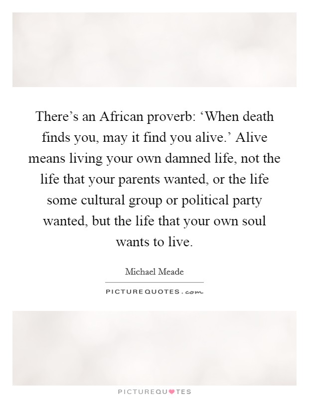 There's an African proverb: ‘When death finds you, may it find you alive.' Alive means living your own damned life, not the life that your parents wanted, or the life some cultural group or political party wanted, but the life that your own soul wants to live Picture Quote #1
