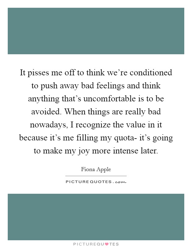 It pisses me off to think we're conditioned to push away bad feelings and think anything that's uncomfortable is to be avoided. When things are really bad nowadays, I recognize the value in it because it's me filling my quota- it's going to make my joy more intense later Picture Quote #1