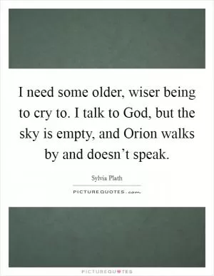 I need some older, wiser being to cry to. I talk to God, but the sky is empty, and Orion walks by and doesn’t speak Picture Quote #1