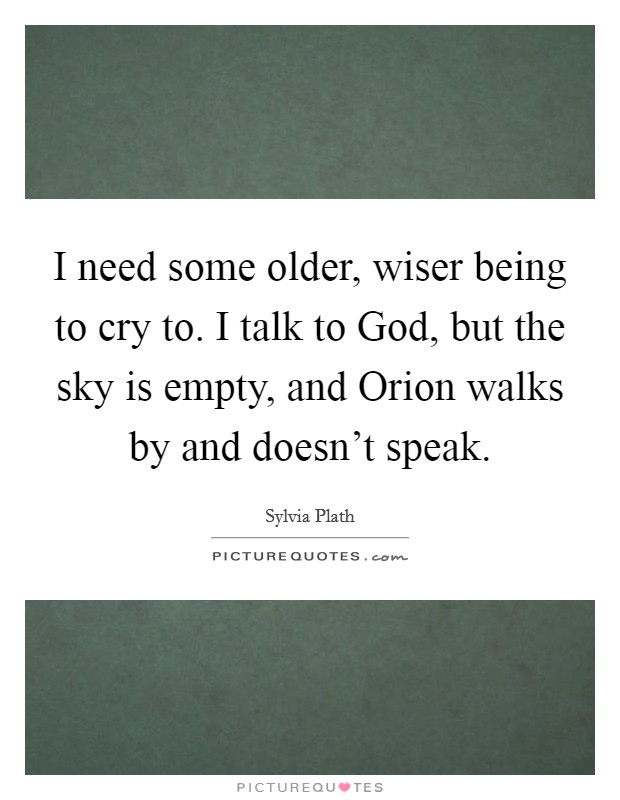 I need some older, wiser being to cry to. I talk to God, but the sky is empty, and Orion walks by and doesn't speak Picture Quote #1