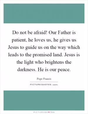Do not be afraid! Our Father is patient, he loves us, he gives us Jesus to guide us on the way which leads to the promised land. Jesus is the light who brightens the darkness. He is our peace Picture Quote #1
