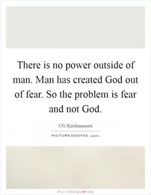 There is no power outside of man. Man has created God out of fear. So the problem is fear and not God Picture Quote #1