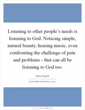 Listening to other people’s needs is listening to God. Noticing simple, natural beauty, hearing music, even confronting the challenge of pain and problems - that can all be listening to God too Picture Quote #1