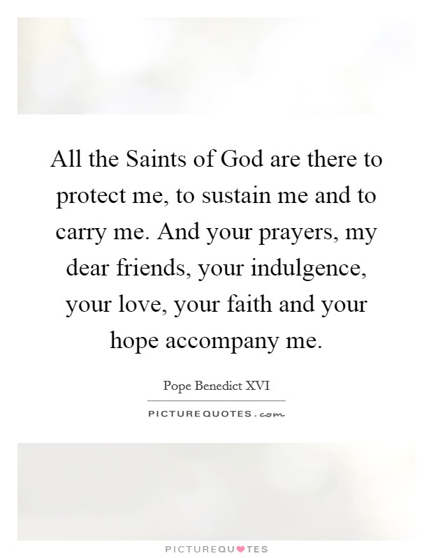 All the Saints of God are there to protect me, to sustain me and to carry me. And your prayers, my dear friends, your indulgence, your love, your faith and your hope accompany me Picture Quote #1