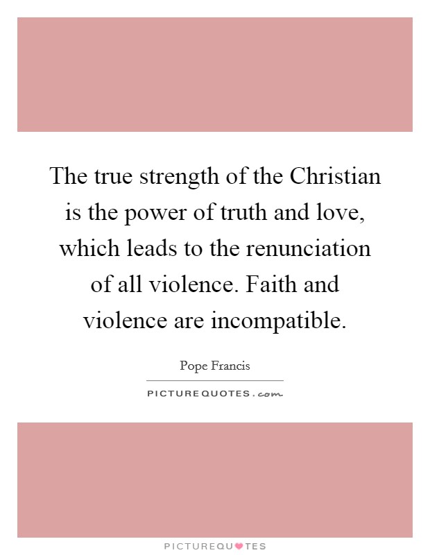 The true strength of the Christian is the power of truth and love, which leads to the renunciation of all violence. Faith and violence are incompatible Picture Quote #1