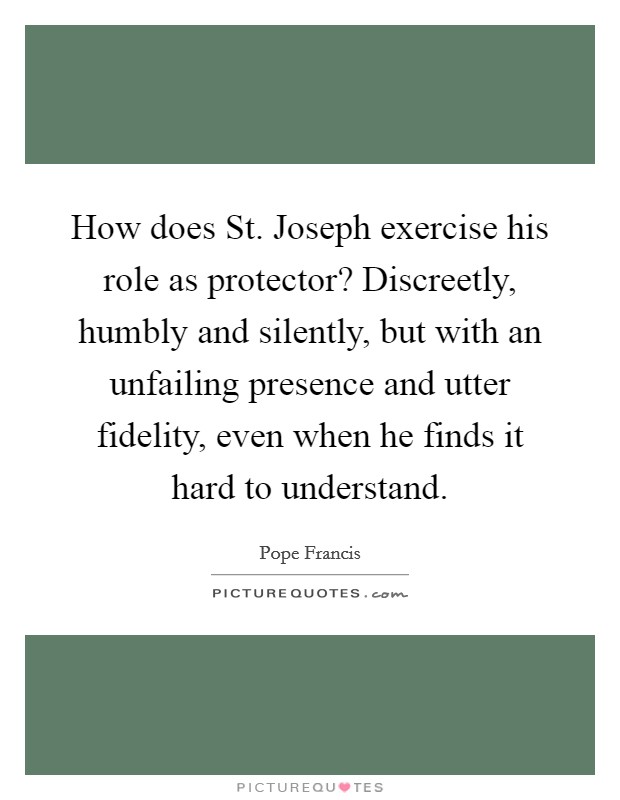 How does St. Joseph exercise his role as protector? Discreetly, humbly and silently, but with an unfailing presence and utter fidelity, even when he finds it hard to understand Picture Quote #1