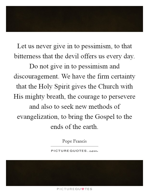 Let us never give in to pessimism, to that bitterness that the devil offers us every day. Do not give in to pessimism and discouragement. We have the firm certainty that the Holy Spirit gives the Church with His mighty breath, the courage to persevere and also to seek new methods of evangelization, to bring the Gospel to the ends of the earth Picture Quote #1