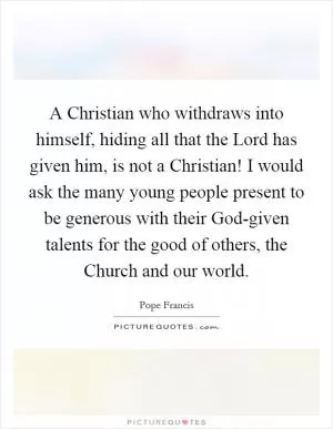 A Christian who withdraws into himself, hiding all that the Lord has given him, is not a Christian! I would ask the many young people present to be generous with their God-given talents for the good of others, the Church and our world Picture Quote #1