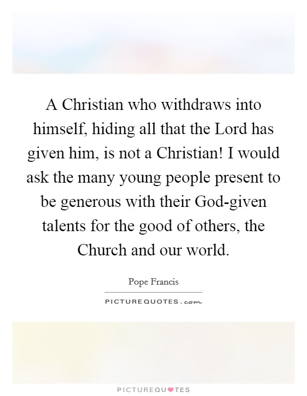 A Christian who withdraws into himself, hiding all that the Lord has given him, is not a Christian! I would ask the many young people present to be generous with their God-given talents for the good of others, the Church and our world Picture Quote #1