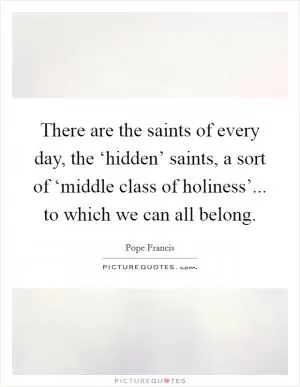 There are the saints of every day, the ‘hidden’ saints, a sort of ‘middle class of holiness’... to which we can all belong Picture Quote #1