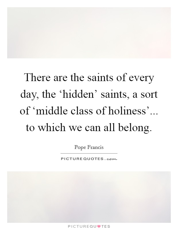 There are the saints of every day, the ‘hidden' saints, a sort of ‘middle class of holiness'... to which we can all belong Picture Quote #1