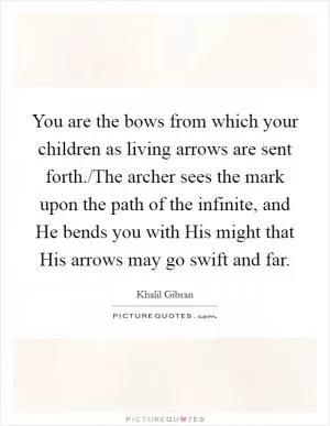 You are the bows from which your children as living arrows are sent forth./The archer sees the mark upon the path of the infinite, and He bends you with His might that His arrows may go swift and far Picture Quote #1