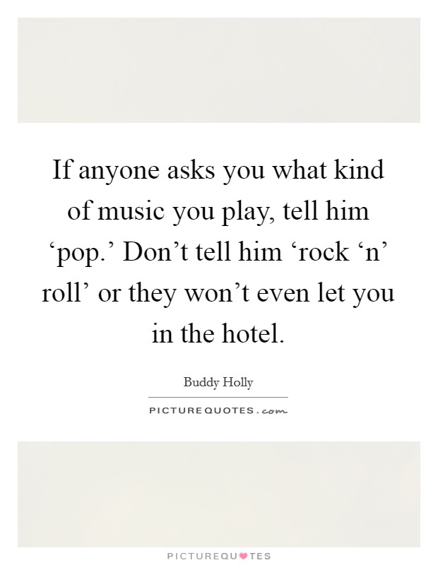 If anyone asks you what kind of music you play, tell him ‘pop.' Don't tell him ‘rock ‘n' roll' or they won't even let you in the hotel Picture Quote #1