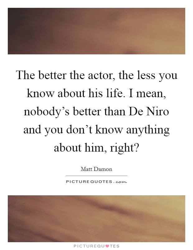 The better the actor, the less you know about his life. I mean, nobody's better than De Niro and you don't know anything about him, right? Picture Quote #1