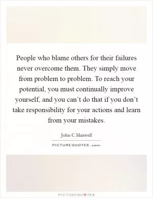 People who blame others for their failures never overcome them. They simply move from problem to problem. To reach your potential, you must continually improve yourself, and you can’t do that if you don’t take responsibility for your actions and learn from your mistakes Picture Quote #1