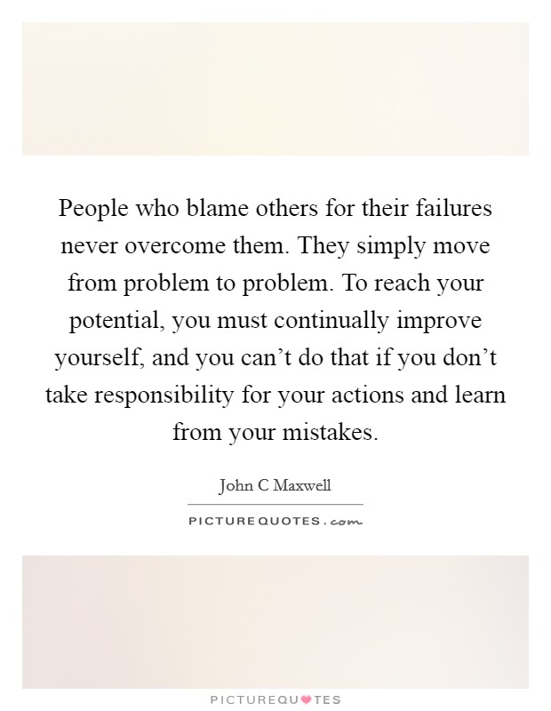 People who blame others for their failures never overcome them. They simply move from problem to problem. To reach your potential, you must continually improve yourself, and you can't do that if you don't take responsibility for your actions and learn from your mistakes Picture Quote #1