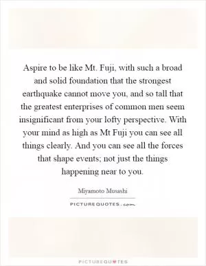 Aspire to be like Mt. Fuji, with such a broad and solid foundation that the strongest earthquake cannot move you, and so tall that the greatest enterprises of common men seem insignificant from your lofty perspective. With your mind as high as Mt Fuji you can see all things clearly. And you can see all the forces that shape events; not just the things happening near to you Picture Quote #1